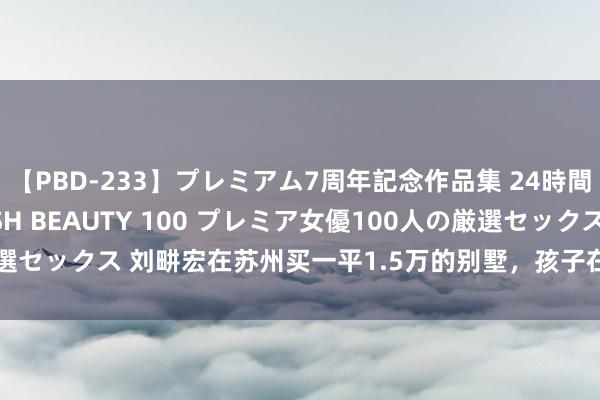 【PBD-233】プレミアム7周年記念作品集 24時間 PREMIUM STYLISH BEAUTY 100 プレミア女優100人の厳選セックス 刘畊宏在苏州买一平1.5万的别墅，孩子在镇上念书，叹：比上海好