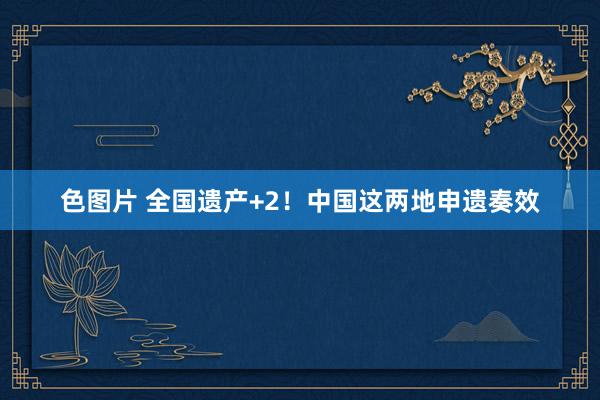 色图片 全国遗产+2！中国这两地申遗奏效