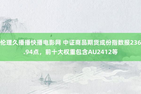 伦理久播播快播电影网 中证商品期货成份指数报236.94点，前十大权重包含AU2412等