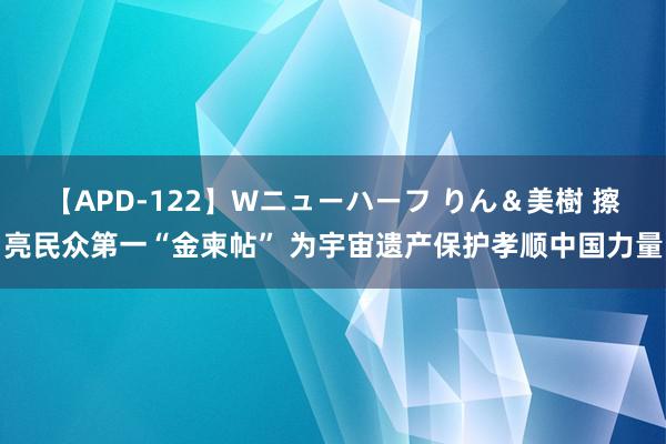 【APD-122】Wニューハーフ りん＆美樹 擦亮民众第一“金柬帖” 为宇宙遗产保护孝顺中国力量