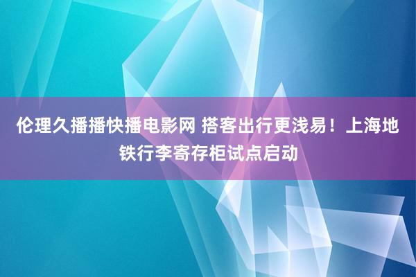 伦理久播播快播电影网 搭客出行更浅易！上海地铁行李寄存柜试点启动