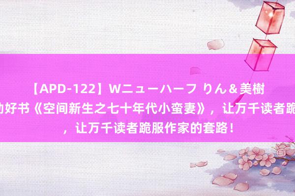 【APD-122】Wニューハーフ りん＆美樹 不忍死心的后劲好书《空间新生之七十年代小蛮妻》，让万千读者跪服作家的套路！