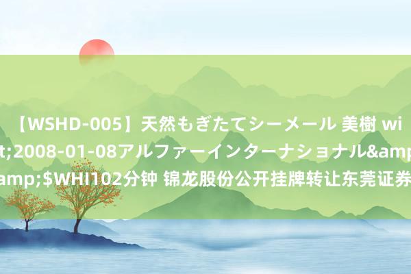 【WSHD-005】天然もぎたてシーメール 美樹 with りん</a>2008-01-08アルファーインターナショナル&$WHI102分钟 锦龙股份公开挂牌转让东莞证券20%股份，底价为22.72亿元