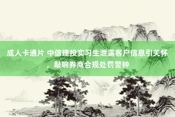 成人卡通片 中信建投实习生泄露客户信息引关怀，敲响券商合规处罚警钟