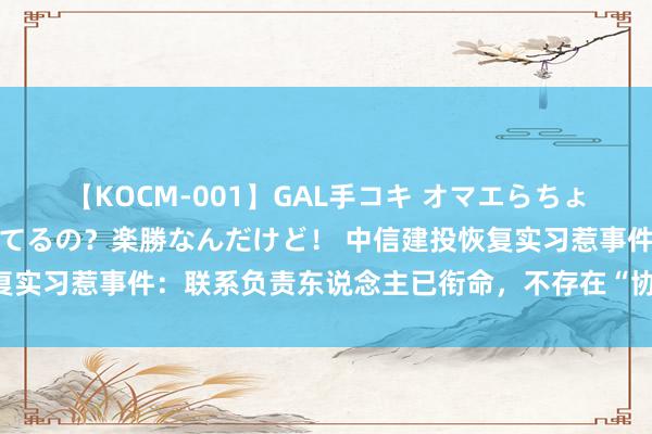 【KOCM-001】GAL手コキ オマエらちょろいね！こんなんでイッてるの？楽勝なんだけど！ 中信建投恢复实习惹事件：联系负责东说念主已衔命，不存在“协助财务作秀”