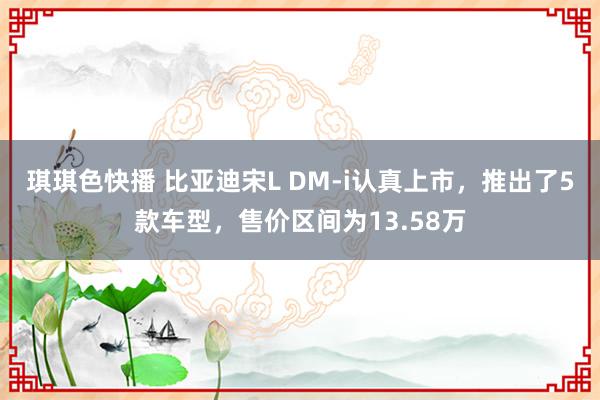 琪琪色快播 比亚迪宋L DM-i认真上市，推出了5款车型，售价区间为13.58万