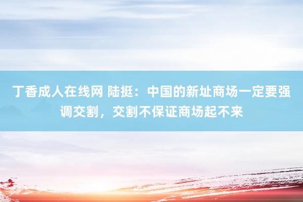 丁香成人在线网 陆挺：中国的新址商场一定要强调交割，交割不保证商场起不来