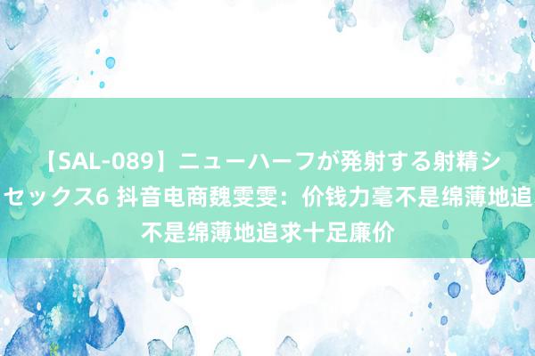 【SAL-089】ニューハーフが発射する射精シーンがあるセックス6 抖音电商魏雯雯：价钱力毫不是绵薄地追求十足廉价