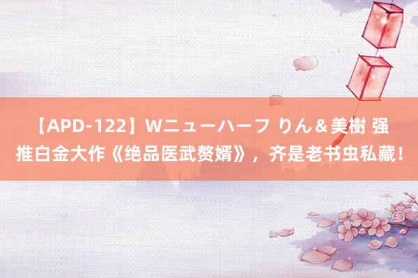 【APD-122】Wニューハーフ りん＆美樹 强推白金大作《绝品医武赘婿》，齐是老书虫私藏！