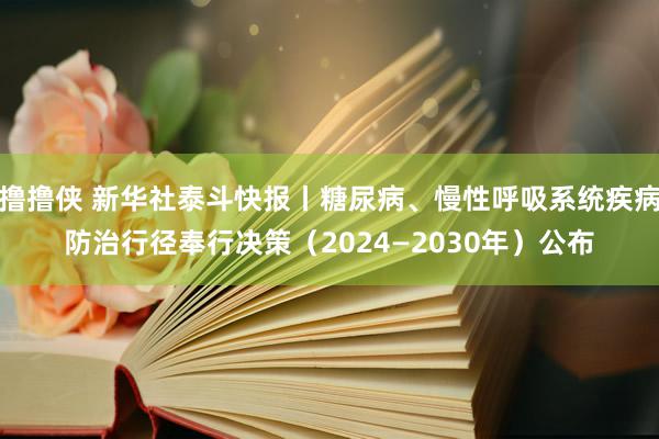 撸撸侠 新华社泰斗快报丨糖尿病、慢性呼吸系统疾病防治行径奉行决策（2024—2030年）公布