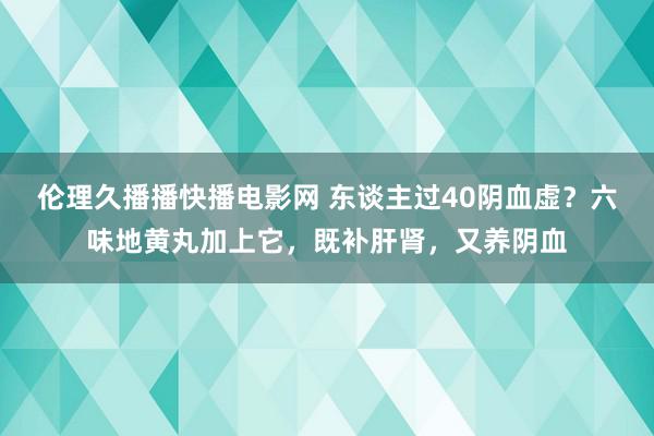 伦理久播播快播电影网 东谈主过40阴血虚？六味地黄丸加上它，既补肝肾，又养阴血