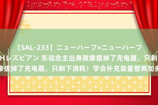 【SAL-233】ニューハーフ×ニューハーフ 竿有り同性愛まるごとNHレズビアン 东说念主出身就像拔掉了充电器，只剩下消耗！学会补充能量智商加多寿命