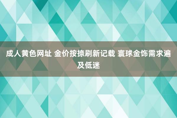 成人黄色网址 金价按捺刷新记载 寰球金饰需求遍及低迷