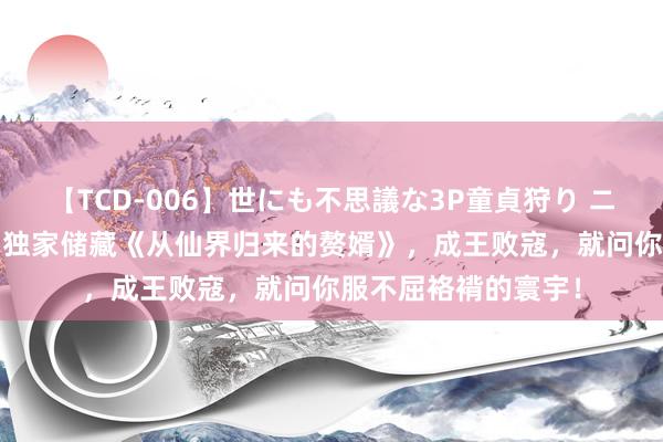 【TCD-006】世にも不思議な3P童貞狩り ニューハーフ×女×男 独家储藏《从仙界归来的赘婿》，成王败寇，就问你服不屈袼褙的寰宇！