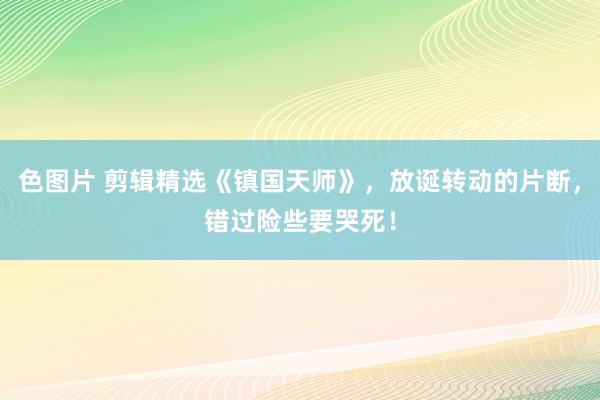 色图片 剪辑精选《镇国天师》，放诞转动的片断，错过险些要哭死！