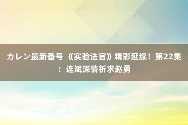 カレン最新番号 《实验法官》精彩延续！第22集：连斌深情祈求赵勇