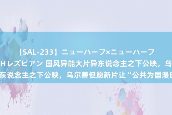 【SAL-233】ニューハーフ×ニューハーフ 竿有り同性愛まるごとNHレズビアン 国风异能大片异东说念主之下公映，乌尔善但愿新片让“公共为国漫自豪”