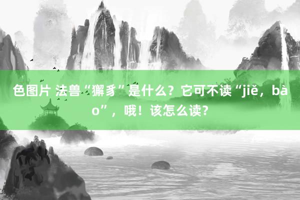 色图片 法兽“獬豸”是什么？它可不读“jiě，bào”，哦！该怎么读？