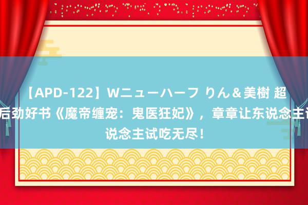 【APD-122】Wニューハーフ りん＆美樹 超高口碑的后劲好书《魔帝缠宠：鬼医狂妃》，章章让东说念主试吃无尽！