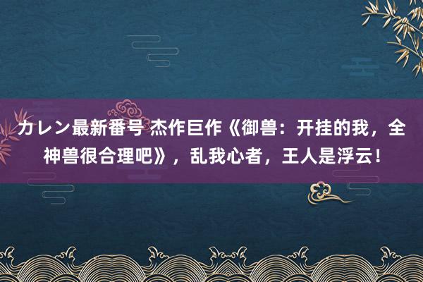 カレン最新番号 杰作巨作《御兽：开挂的我，全神兽很合理吧》，乱我心者，王人是浮云！