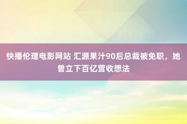 快播伦理电影网站 汇源果汁90后总裁被免职，她曾立下百亿营收想法