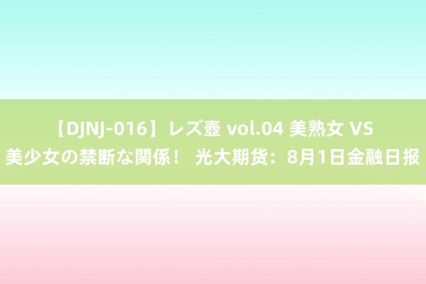 【DJNJ-016】レズ壺 vol.04 美熟女 VS 美少女の禁断な関係！ 光大期货：8月1日金融日报