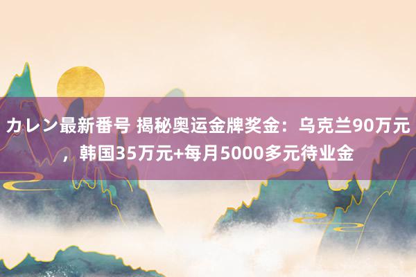 カレン最新番号 揭秘奥运金牌奖金：乌克兰90万元，韩国35万元+每月5000多元待业金