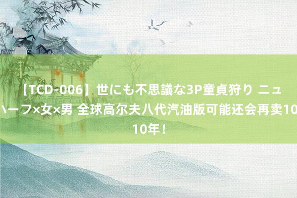 【TCD-006】世にも不思議な3P童貞狩り ニューハーフ×女×男 全球高尔夫八代汽油版可能还会再卖10年！