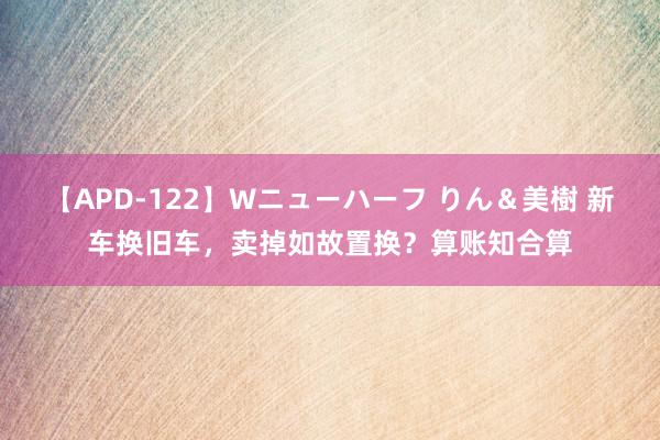 【APD-122】Wニューハーフ りん＆美樹 新车换旧车，卖掉如故置换？算账知合算