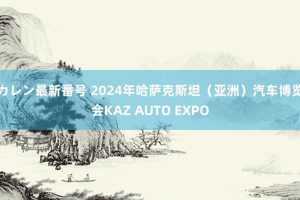 カレン最新番号 2024年哈萨克斯坦（亚洲）汽车博览会KAZ AUTO EXPO