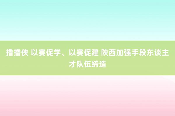 撸撸侠 以赛促学、以赛促建 陕西加强手段东谈主才队伍缔造