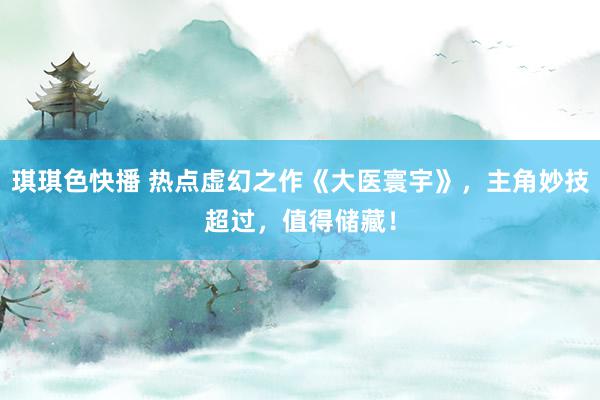 琪琪色快播 热点虚幻之作《大医寰宇》，主角妙技超过，值得储藏！