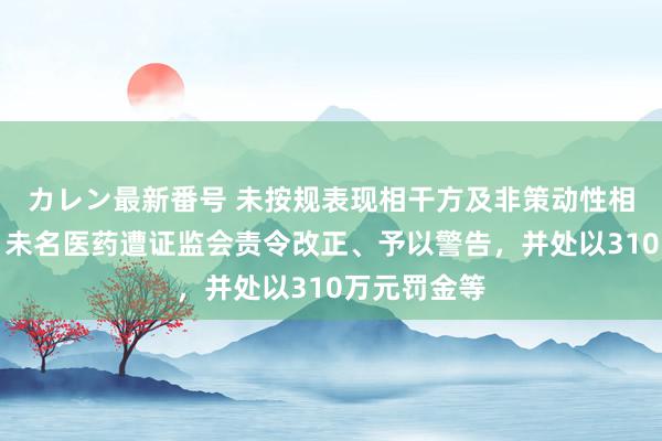 カレン最新番号 未按规表现相干方及非策动性相干往返等，未名医药遭证监会责令改正、予以警告，并处以310万元罚金等