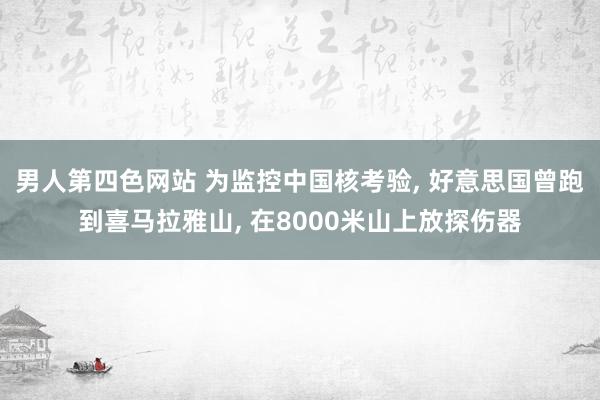 男人第四色网站 为监控中国核考验, 好意思国曾跑到喜马拉雅山, 在8000米山上放探伤器