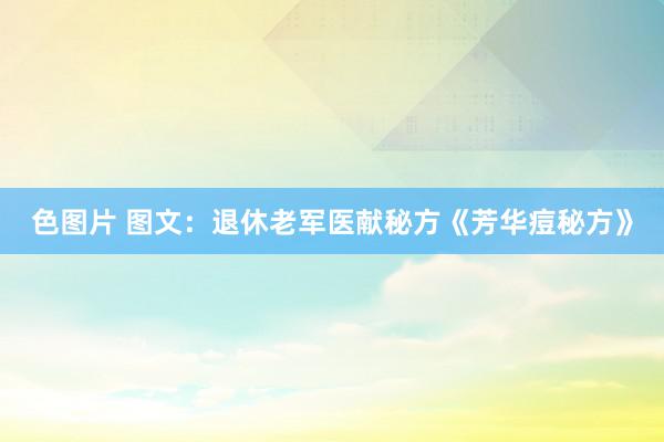 色图片 图文：退休老军医献秘方《芳华痘秘方》