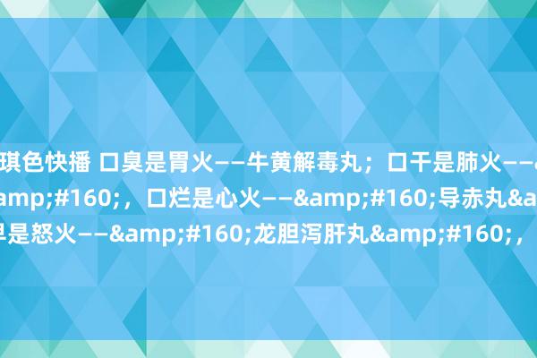 琪琪色快播 口臭是胃火——牛黄解毒丸；口干是肺火——&#160;泻白散&#160;，口烂是心火——&#160;导赤丸&#160;，醒的早是怒火——&#160;龙胆泻肝丸&#160;，汗多是肾火——&#160;知柏地黄丸&#160;，用5个药来应答。