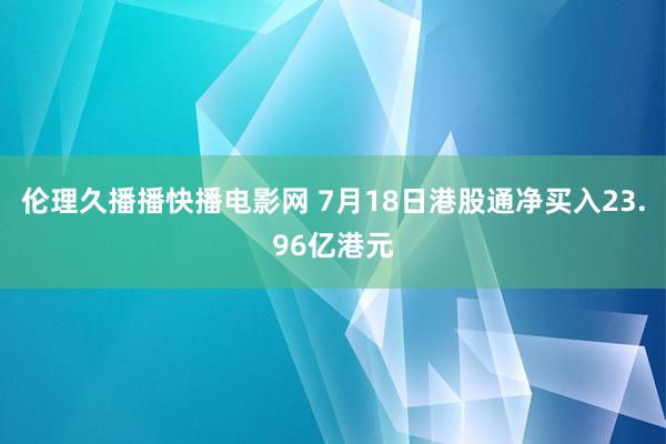 伦理久播播快播电影网 7月18日港股通净买入23.96亿港元