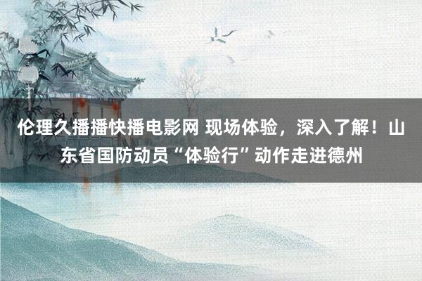 伦理久播播快播电影网 现场体验，深入了解！山东省国防动员“体验行”动作走进德州