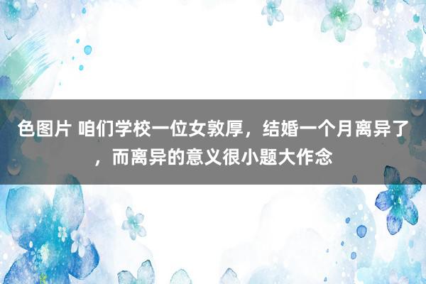 色图片 咱们学校一位女敦厚，结婚一个月离异了，而离异的意义很小题大作念