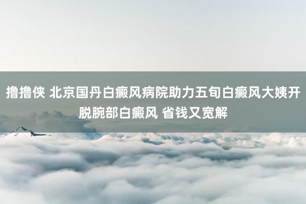 撸撸侠 北京国丹白癜风病院助力五旬白癜风大姨开脱腕部白癜风 省钱又宽解