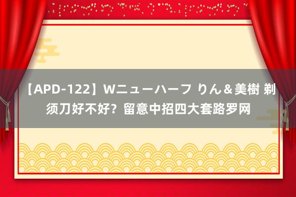 【APD-122】Wニューハーフ りん＆美樹 剃须刀好不好？留意中招四大套路罗网