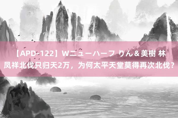 【APD-122】Wニューハーフ りん＆美樹 林凤祥北伐只归天2万，为何太平天堂莫得再次北伐？