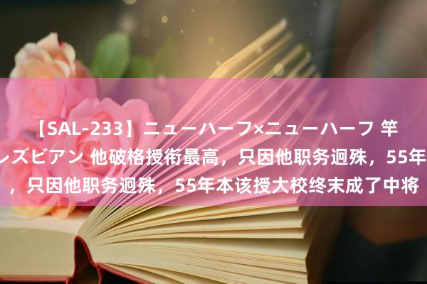 【SAL-233】ニューハーフ×ニューハーフ 竿有り同性愛まるごとNHレズビアン 他破格授衔最高，只因他职务迥殊，55年本该授大校终末成了中将