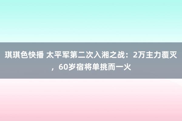 琪琪色快播 太平军第二次入湘之战：2万主力覆灭，60岁宿将单挑而一火