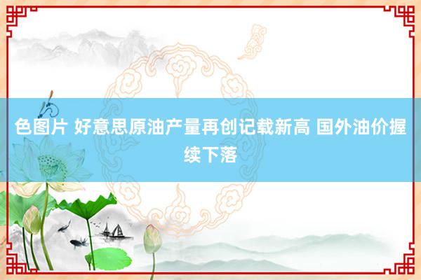 色图片 好意思原油产量再创记载新高 国外油价握续下落