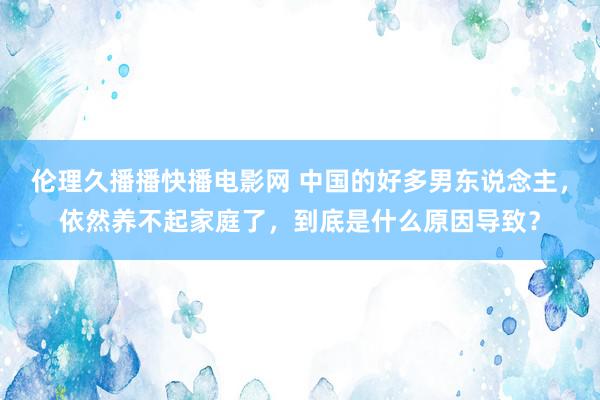 伦理久播播快播电影网 中国的好多男东说念主，依然养不起家庭了，到底是什么原因导致？