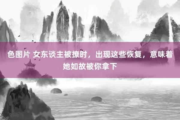 色图片 女东谈主被撩时，出现这些恢复，意味着她如故被你拿下