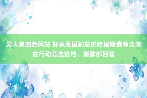 男人第四色网站 好意思国副总统哈里斯遴荐沃尔兹行动竞选搭档，酬酢部回答