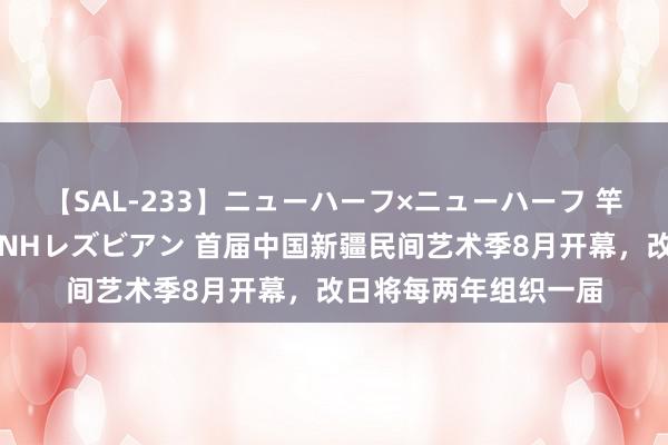 【SAL-233】ニューハーフ×ニューハーフ 竿有り同性愛まるごとNHレズビアン 首届中国新疆民间艺术季8月开幕，改日将每两年组织一届