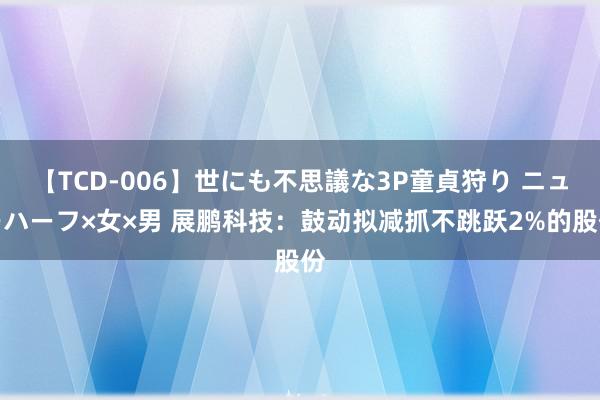 【TCD-006】世にも不思議な3P童貞狩り ニューハーフ×女×男 展鹏科技：鼓动拟减抓不跳跃2%的股份